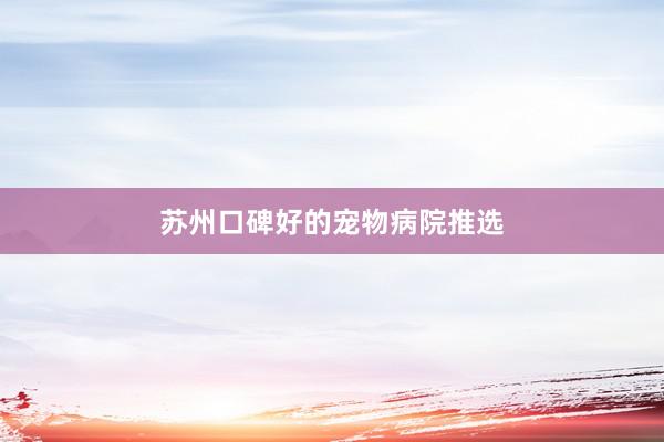 苏州口碑好的宠物病院推选